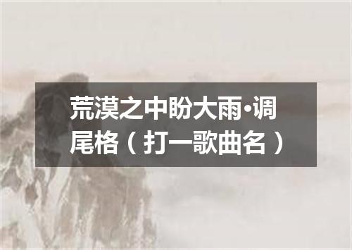 荒漠之中盼大雨·调尾格（打一歌曲名）
