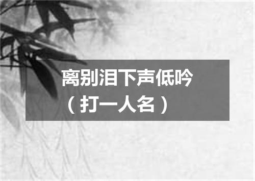 离别泪下声低吟（打一人名）
