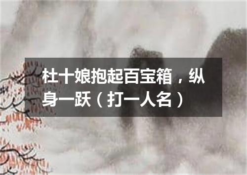 杜十娘抱起百宝箱，纵身一跃（打一人名）