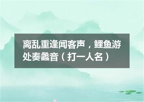 离乱重逢闻客声，鲤鱼游处奏蠡音（打一人名）