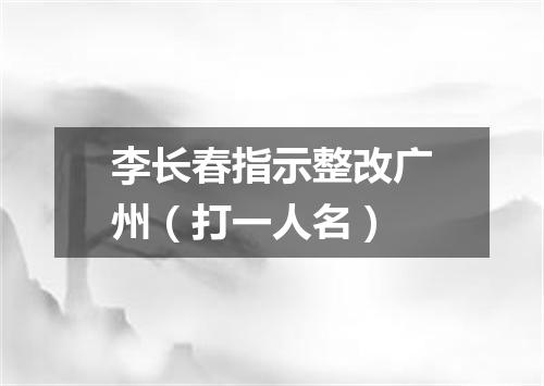 李长春指示整改广州（打一人名）