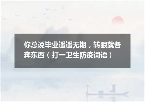 你总说毕业遥遥无期，转眼就各奔东西（打一卫生防疫词语）