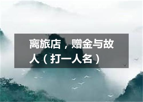 离旅店，赠金与故人（打一人名）