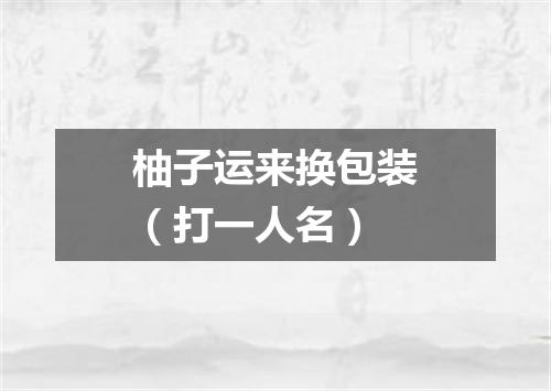 柚子运来换包装（打一人名）