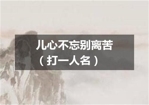儿心不忘别离苦（打一人名）
