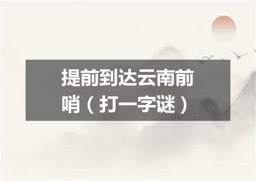 提前到达云南前哨（打一字谜）