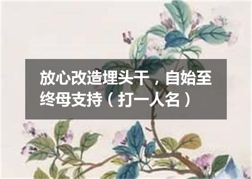 放心改造埋头干，自始至终母支持（打一人名）