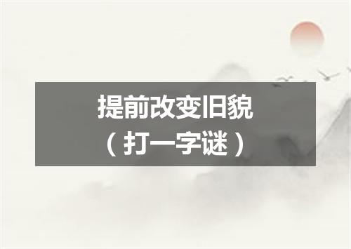 提前改变旧貌（打一字谜）