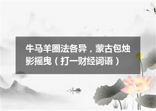 牛马羊圈法各异，蒙古包烛影摇曳（打一财经词语）