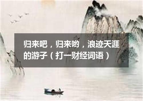 归来吧，归来哟，浪迹天涯的游子（打一财经词语）