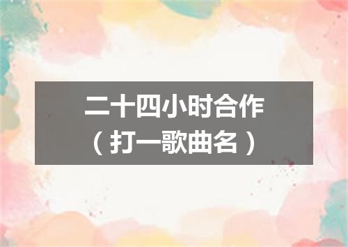 二十四小时合作（打一歌曲名）