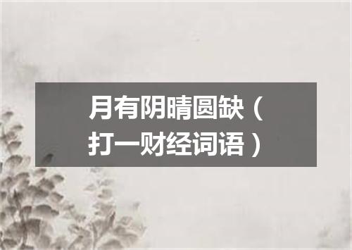 月有阴晴圆缺（打一财经词语）
