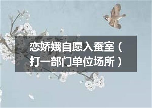 恋娇娥自愿入蚕室（打一部门单位场所）