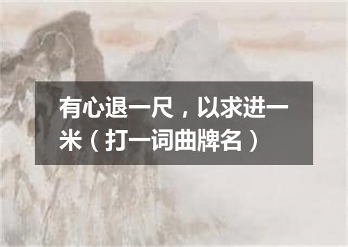 有心退一尺，以求进一米（打一词曲牌名）
