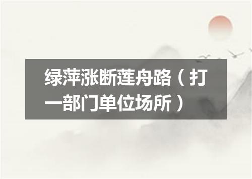 绿萍涨断莲舟路（打一部门单位场所）