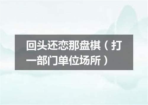 回头还恋那盘棋（打一部门单位场所）
