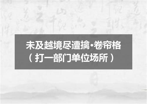 未及越境尽遭擒·卷帘格（打一部门单位场所）