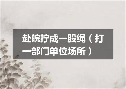 赴皖拧成一股绳（打一部门单位场所）