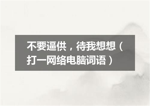 不要逼供，待我想想（打一网络电脑词语）