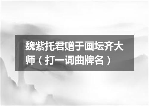 魏紫托君赠于画坛齐大师（打一词曲牌名）