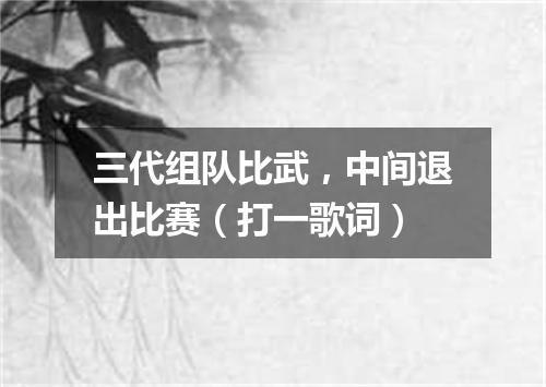 三代组队比武，中间退出比赛（打一歌词）