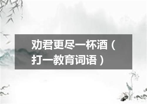 劝君更尽一杯酒（打一教育词语）