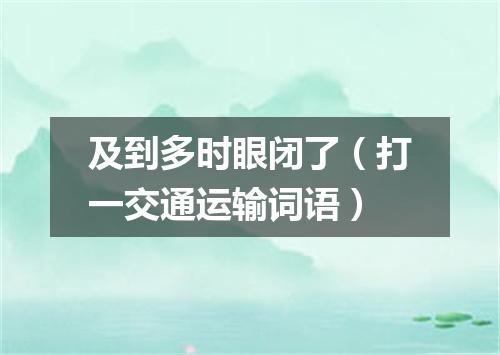 及到多时眼闭了（打一交通运输词语）