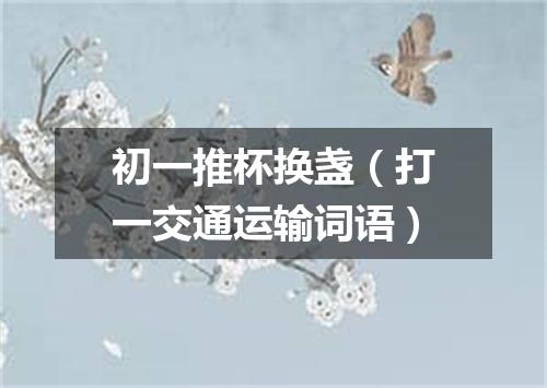 初一推杯换盏（打一交通运输词语）