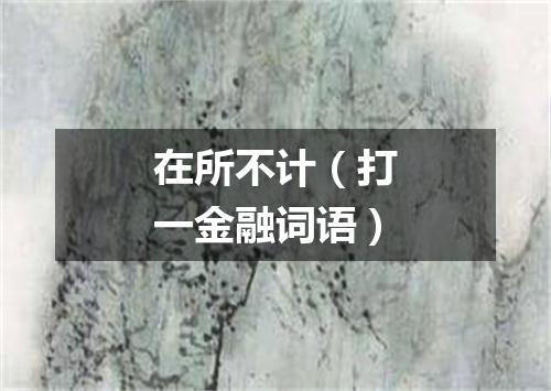 在所不计（打一金融词语）