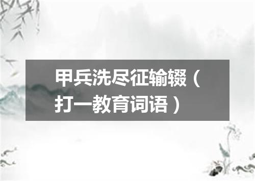 甲兵洗尽征输辍（打一教育词语）