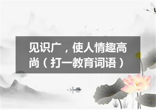 见识广，使人情趣高尚（打一教育词语）