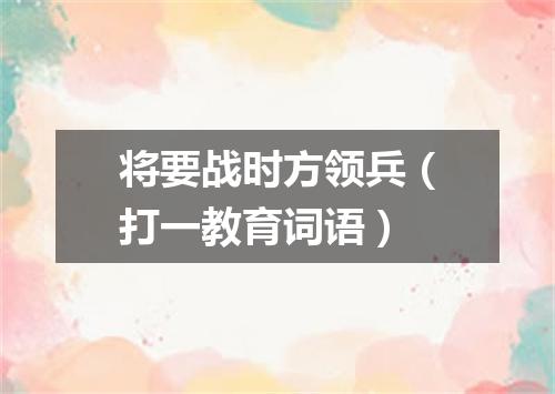 将要战时方领兵（打一教育词语）