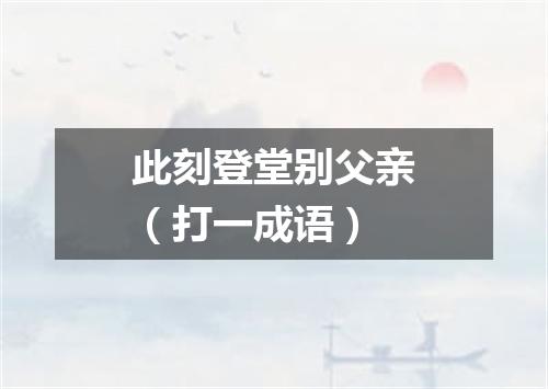 此刻登堂别父亲（打一成语）