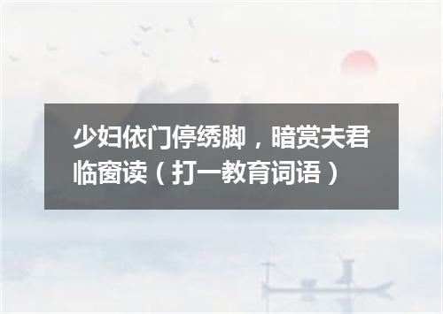 少妇依门停绣脚，暗赏夫君临窗读（打一教育词语）