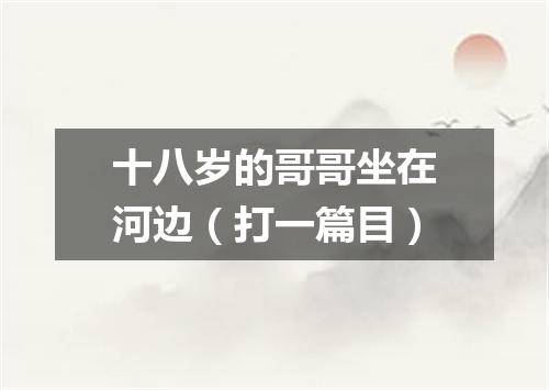 十八岁的哥哥坐在河边（打一篇目）
