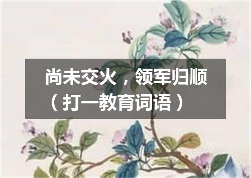 尚未交火，领军归顺（打一教育词语）