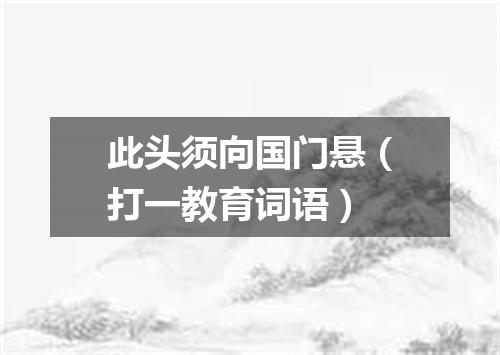 此头须向国门悬（打一教育词语）