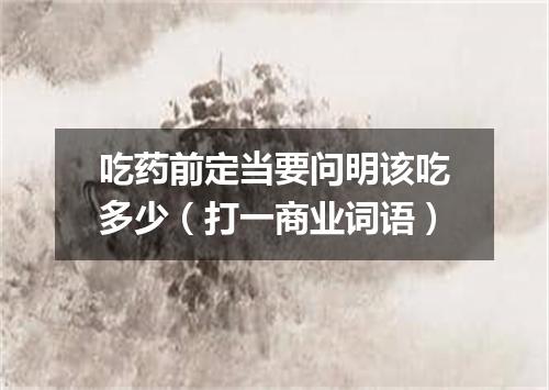 吃药前定当要问明该吃多少（打一商业词语）