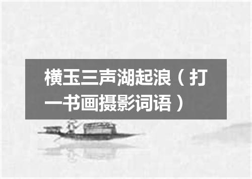 横玉三声湖起浪（打一书画摄影词语）