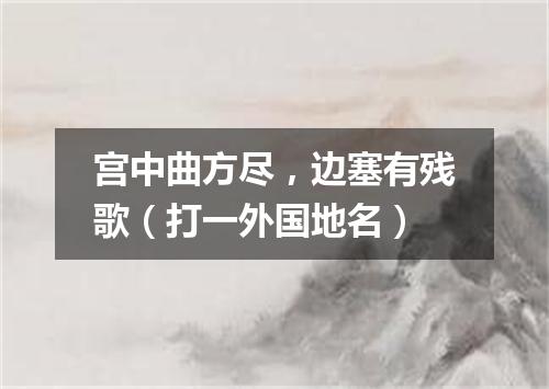 宫中曲方尽，边塞有残歌（打一外国地名）