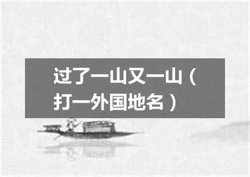 过了一山又一山（打一外国地名）