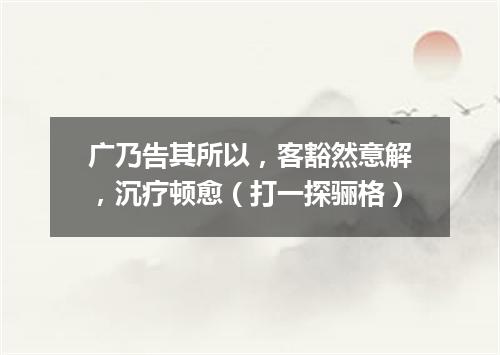 广乃告其所以，客豁然意解，沉疗顿愈（打一探骊格）