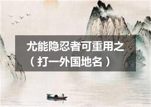 尤能隐忍者可重用之（打一外国地名）