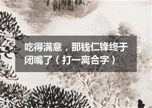 吃得满意，那钱仁锋终于闭嘴了（打一离合字）