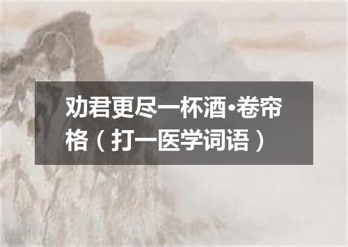 劝君更尽一杯酒·卷帘格（打一医学词语）