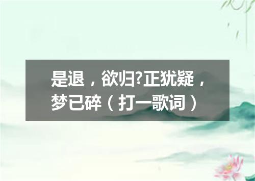 是退，欲归?正犹疑，梦已碎（打一歌词）