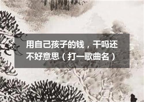 用自己孩子的钱，干吗还不好意思（打一歌曲名）