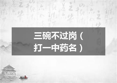 三碗不过岗（打一中药名）