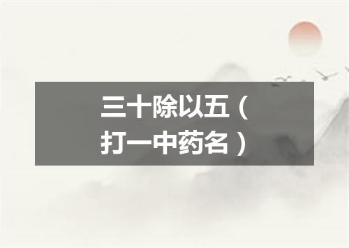 三十除以五（打一中药名）