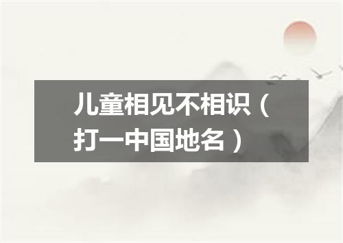 儿童相见不相识（打一中国地名）